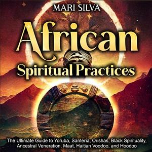 African Spiritual Practices: The Ultimate Guide to Yoruba, Santeria, Orishas, Black Spirituality, Ancestral Veneration, Maat, Haitian Voodoo, and Hoodoo by Mari Silva