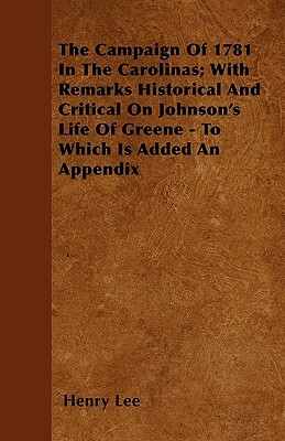 The Campaign Of 1781 In The Carolinas; With Remarks Historical And Critical On Johnson's Life Of Greene - To Which Is Added An Appendix by Henry Lee