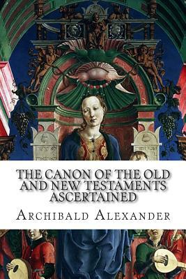 The Canon of the Old and New Testaments Ascertained: The Bible Complete without the Apocrypha and Unwritten Traditions by Archibald Alexander