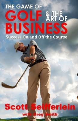 The Game of Golf and the Art of Business: Success On and Off the Course by Scott Seifferlein, Greg Smith
