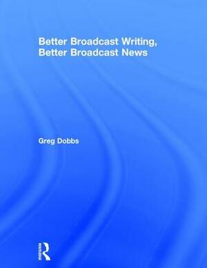 Better Broadcast Writing, Better Broadcast News by Greg Dobbs