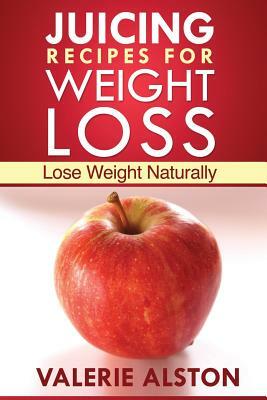 Juicing Recipes for Weight Loss: Lose Weight Naturally by Alston Valerie