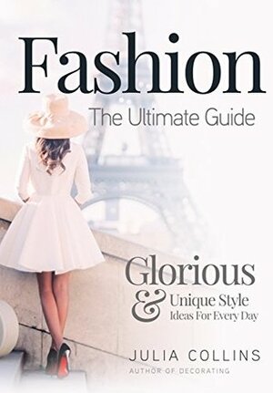 Fashion: The Ultimate Guide - Glorious & Unique Style Ideas For Every Day by Julia Collins