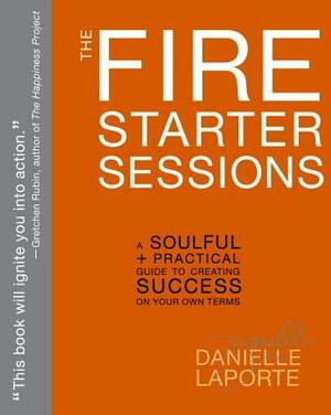 The Fire Starter Sessions: A Soulful + Practical Guide to Creating Success on Your Own Terms by Danielle LaPorte
