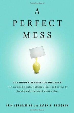 A Perfect Mess: The Hidden Benefits of Disorder - How Crammed Closets, Cluttered Offices, and On-The-Fly Planning Make the World a Better Place by Eric Abrahamson, David H. Freedman