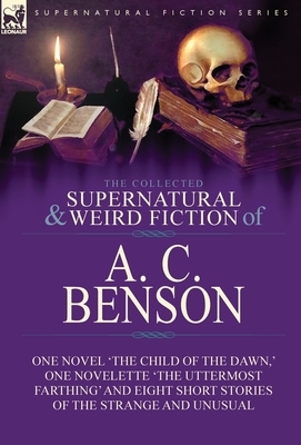 The Collected Supernatural and Weird Fiction of A. C. Benson: One Novel 'The Child of the Dawn, ' One Novelette 'The Uttermost Farthing' and Eight Sho by A. C. Benson