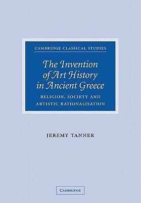 The Invention of Art History in Ancient Greece: Religion, Society and Artistic Rationalisation by Jeremy Tanner