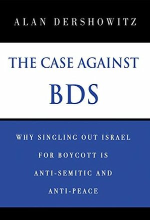 The Case Against BDS: Why Singling Out Israel for Boycott Is Anti-Semitic and Anti-Peace by Alan M. Dershowitz