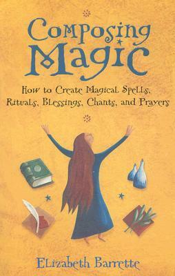 Composing Magic: How to Create Magical Spells, Rituals, Blessings, Chants, and Prayer by Elizabeth Barrette