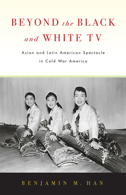 Beyond the Black and White TV: Asian and Latin American Spectacle in Cold War America by Benjamin M. Han