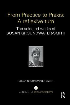 From Practice to Praxis: A Reflexive Turn: The Selected Works of Susan Groundwater-Smith by Susan Groundwater-Smith