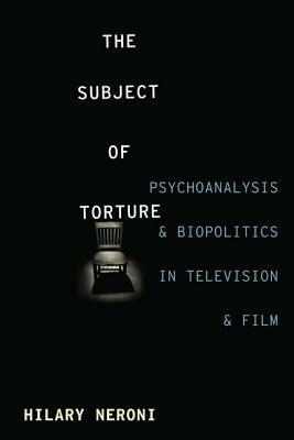 The Subject of Torture: Psychoanalysis and Biopolitics in Television and Film by Hilary Neroni