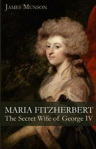 Maria Fitzherbert: The Secret Wife of George IV by James Munson