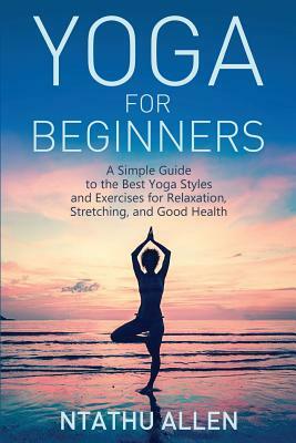 Yoga for Beginners: A Simple Guide to the Best Yoga Styles and Exercises for Relaxation, Stretching, and Good Health by Ntathu Allen