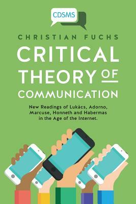 Critical Theory of Communication: New Readings of Lukács, Adorno, Marcuse, Honneth and Habermas in the Age of the Internet by Christian Fuchs