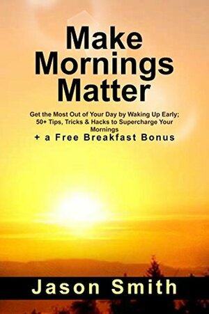 Make Mornings Matter: Get the Most Out of Your Day by Waking Up Early; 51 Tips, Tricks & Hacks to Supercharge Your Mornings (+ a Free Breakfast Bonus) by Jason Smith
