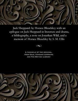 Jack Sheppard: By Horace Bleackley; With an Epilogue on Jack Sheppard in Literature and Drama, a Bibliography, a Note on Jonathan Wil by S. M. (Stewart Marsh) Ellis