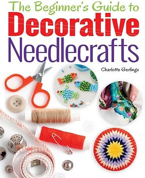 The Beginner's Guide to Decorative Needlecrafts: Embroidery, Cross Stitch, Beading, Quilting and Applique by Charlotte Gerlings