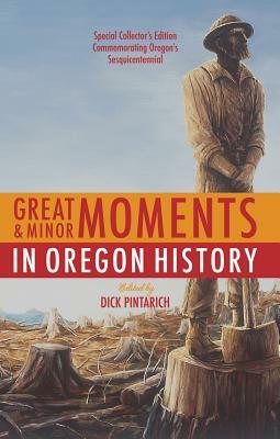 Great and Minor Moments in Oregon History: An Illustrated Anthology of Illuminating Glimpses Into Oregon's Past -- From Prehistory to the Present by Dick Pintarich