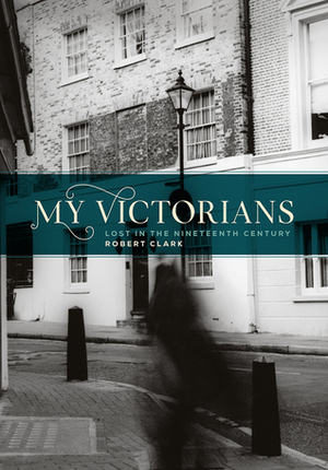 My Victorians: Lost in the Nineteenth Century by Robert Clark