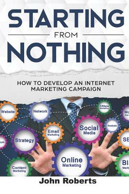 Starting from Nothing: How to Develop an Internet Marketing Campaign by John Roberts