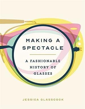 Making a Spectacle: A Fashionable History of Glasses by Jessica Glasscock