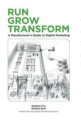 Run Grow Transform A Manufacturer's Guide to Digital Marketing by Michael R. Bird, Stephen G. Fry