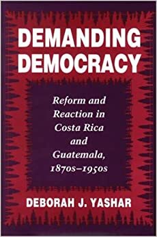 Demanding Democracy: Reform and Reaction in Costa Rica and Guatemala, 1870s-1950s by Deborah J. Yashar