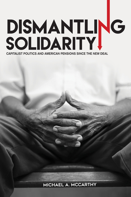 Dismantling Solidarity: Capitalist Politics and American Pensions Since the New Deal by Michael A. McCarthy