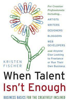 When Talent Isn't Enough: Business Basics for the Creatively Inclined: For Creative Professionals, Including… Artists, Writers, Designers, Bloggers, Web Developers, and Anyone Else Looking to Freelance or Run Their Own Business by Kristen Fischer