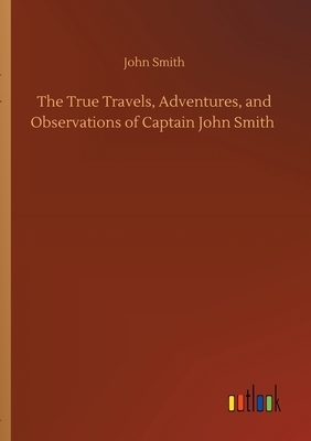 The True Travels, Adventures, and Observations of Captain John Smith by John Smith