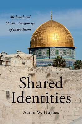 Shared Identities: Medieval and Modern Imaginings of Judeo-Islam by Aaron W. Hughes