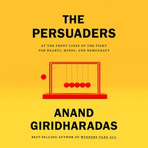 The Persuaders: At the Frontlines of the Fight for Hearts, Minds, and Democracy by Anand Giridharadas