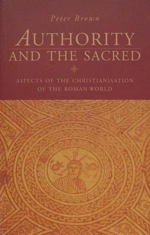 Authority and the Sacred: Aspects of the Christianisation of the Roman World by Peter Brown