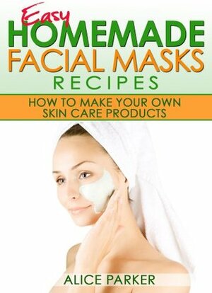 Easy Homemade Facial Masks Recipes: How To Make Your Own Skin Care Products by Alice Parker
