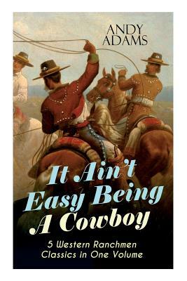 It Ain't Easy Being A Cowboy - 5 Western Ranchmen Classics in One Volume: What it Means to be A Real Cowboy in the American Wild West - Including The by Andy Adams