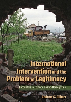 International Intervention and the Problem of Legitimacy: Encounters in Postwar Bosnia-Herzegovina by Andrew Gilbert