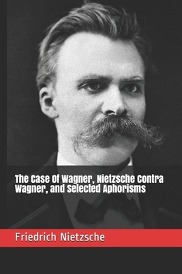 The Case Of Wagner, Nietzsche Contra Wagner, and Selected Aphorisms by Friedrich Nietzsche