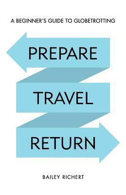 Prepare, Travel, Return: A Beginner's Guide to Globetrotting by Bailey Richert