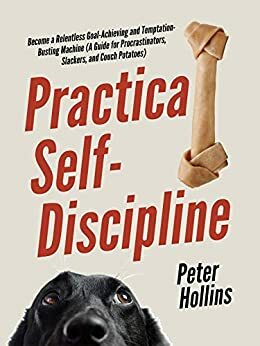 Practical Self-Discipline: Become a Relentless Goal-Achieving and Temptation-Busting Machine by Peter Hollins