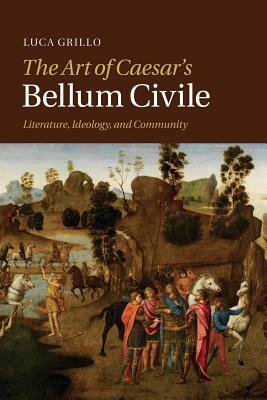 The Art of Caesar's Bellum Civile: Literature, Ideology, and Community by Luca Grillo
