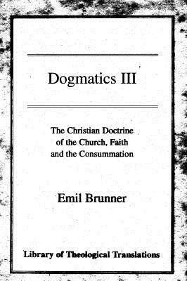 Dogmatics III: Volume III - The Christian Doctrine of the Church, Faith and the Consummation by Emil Brunner