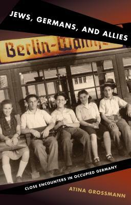 Jews, Germans, and Allies: Close Encounters in Occupied Germany by Atina Grossmann