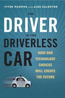 The Driver in the Driverless Car: How Our Technology Choices Will Create the Future by Vivek Wadhwa, Alex Salkever