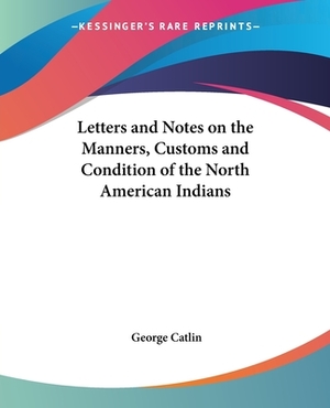 Letters and Notes on the Manners, Customs and Condition of the North American Indians by George Catlin