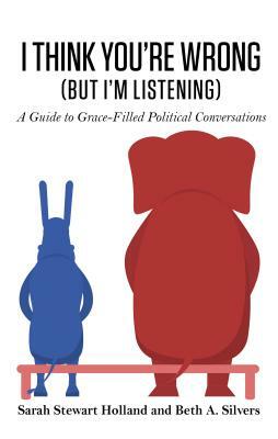 I Think You're Wrong (But I'm Listening): A Guide to Grace-Filled Political Conversations by Beth A. Silvers, Sarah Stewart Holland