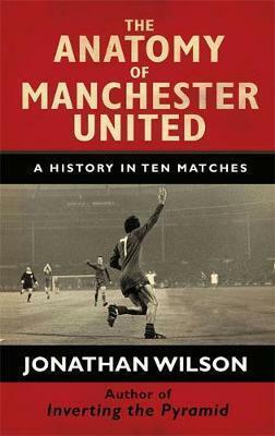 The Anatomy of Manchester United : A History in Ten Matches by Jonathan Wilson