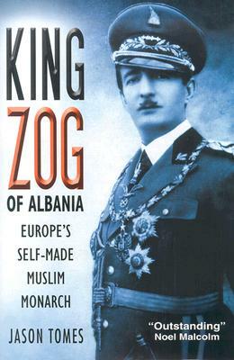 King Zog of Albania: Europe's Self-Made Muslim King by Jason Tomes