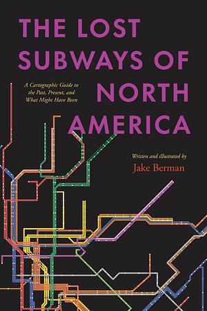 The Lost Subways of North America: A Cartographic Guide to the Past, Present, and What Might Have Been by Jake Berman