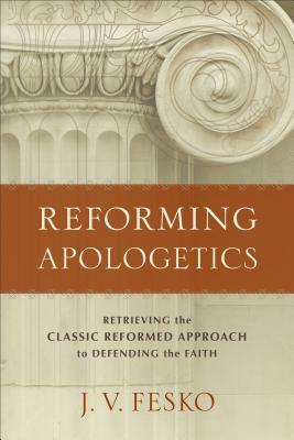 Reforming Apologetics: Retrieving the Classic Reformed Approach to Defending the Faith by J. V. Fesko